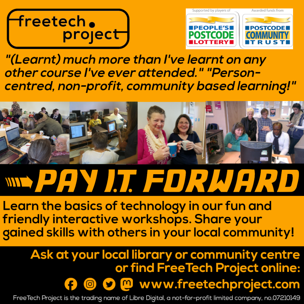 A poster with the title Pay I.T. Forward, and the subheader "Learn the basics of technology in our fun and friendly interactive workshops. Share your gained skills with others in your local community!" Also the quotes "(Learnt) much more than I've learnt on any other course I've ever attended" and "Person-centred, non-profit, community based learning!" In addition: "Ask at your local library or community centre or find FreeTech Project online."
